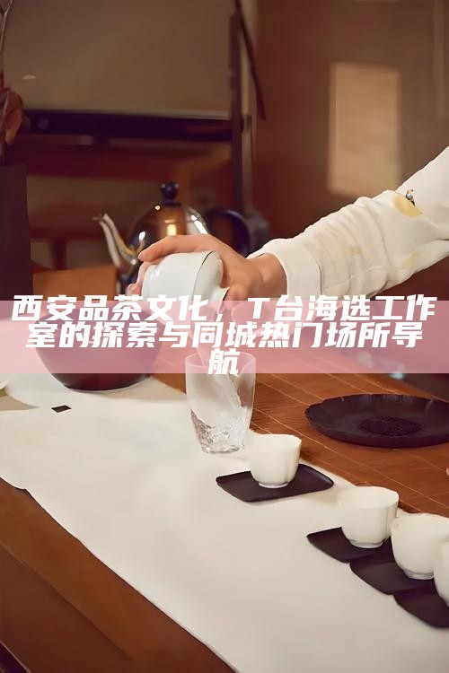 西安品茶文化，T台海选工作室的探索与同城热门场所导航