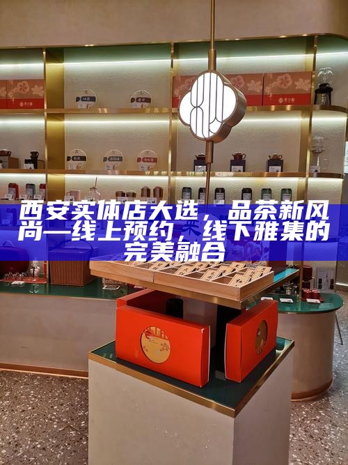 西安实体店大选,品茶新风尚—线上预约,线下雅集的完美融合