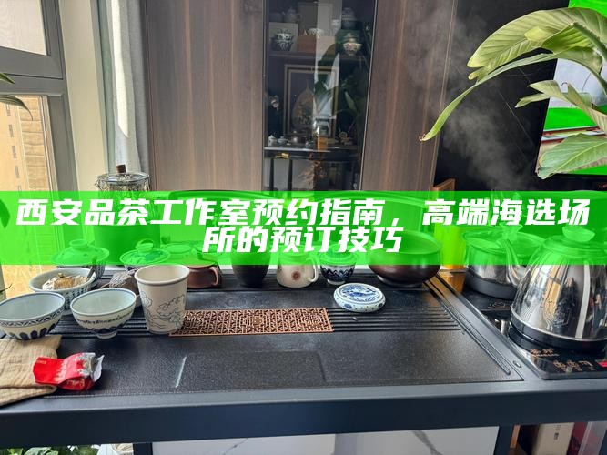 西安品茶工作室预约指南,高端海选场所的预订技巧
