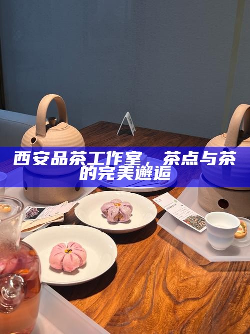 西安品茶工作室,茶点与茶的完美邂逅